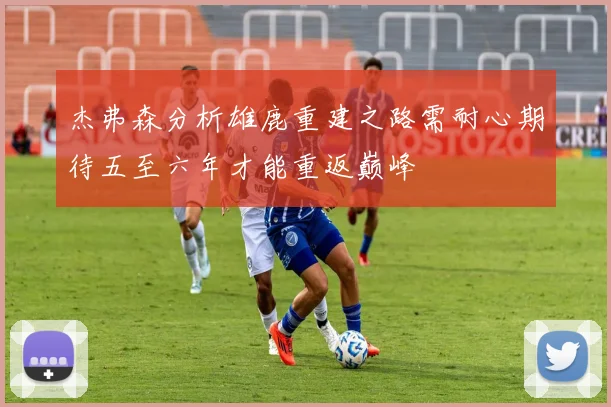 杰弗森分析雄鹿重建之路需耐心期待五至六年才能重返巅峰