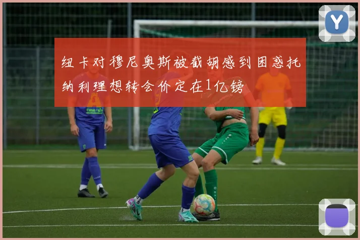 纽卡对穆尼奥斯被截胡感到困惑托纳利理想转会价定在1亿镑