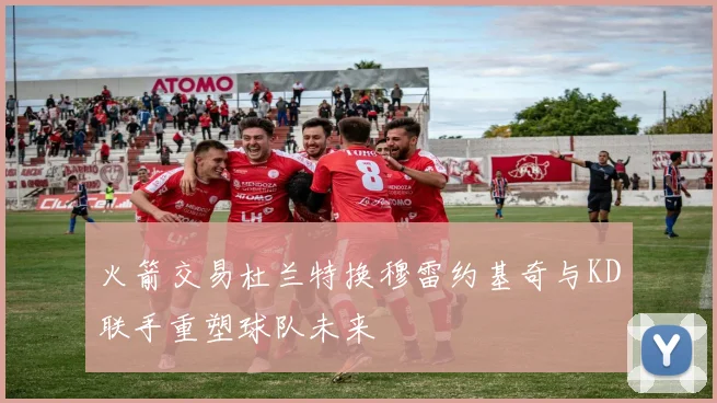 火箭交易杜兰特换穆雷约基奇与KD联手重塑球队未来
