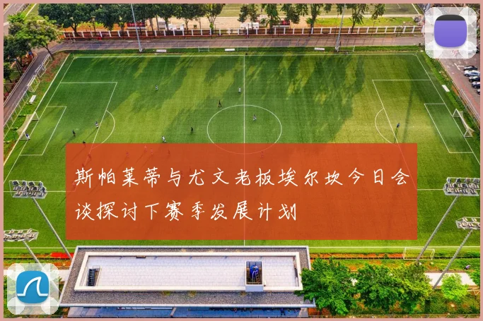 斯帕莱蒂与尤文老板埃尔坎今日会谈探讨下赛季发展计划