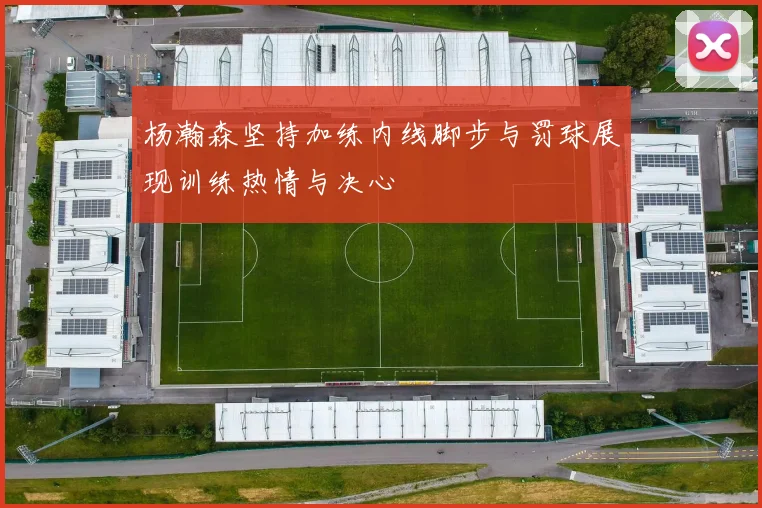 杨瀚森坚持加练内线脚步与罚球展现训练热情与决心