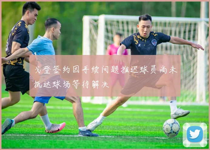 戈登签约因手续问题推迟球员尚未抵达球场等待解决