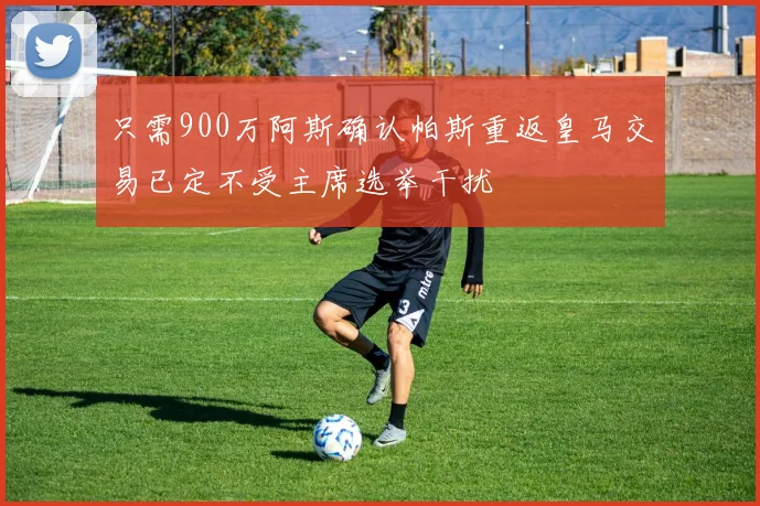 只需900万阿斯确认帕斯重返皇马交易已定不受主席选举干扰