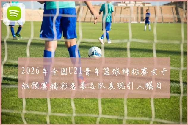 2026年全国U21青年篮球锦标赛女子组预赛精彩落幕各队表现引人瞩目