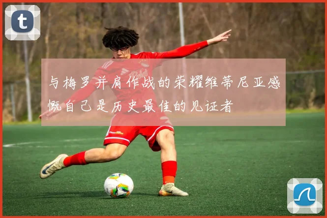 与梅罗并肩作战的荣耀维蒂尼亚感慨自己是历史最佳的见证者
