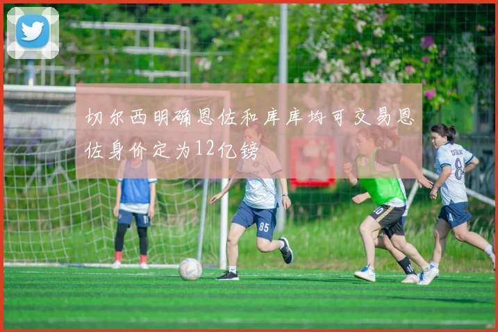 切尔西明确恩佐和库库均可交易恩佐身价定为12亿镑