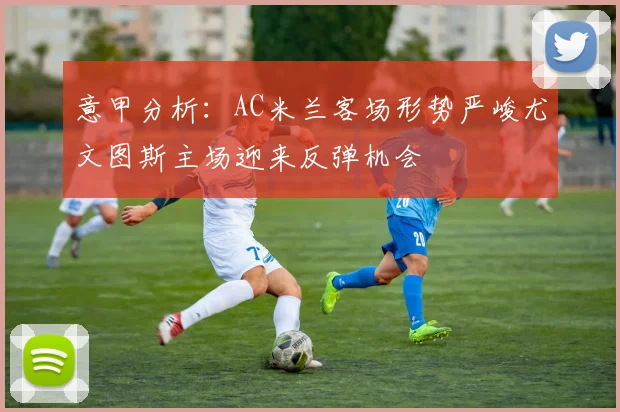 意甲分析：AC米兰客场形势严峻尤文图斯主场迎来反弹机会