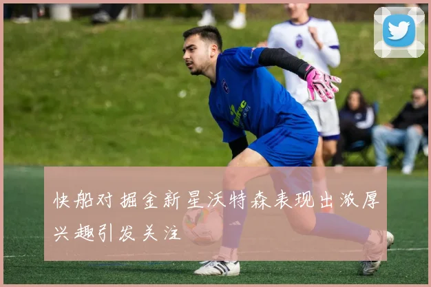 快船对掘金新星沃特森表现出浓厚兴趣引发关注