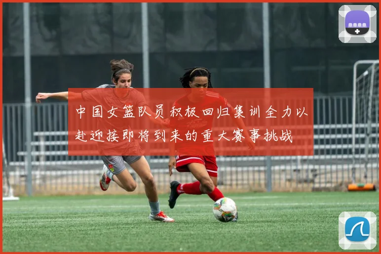 中国女篮队员积极回归集训全力以赴迎接即将到来的重大赛事挑战