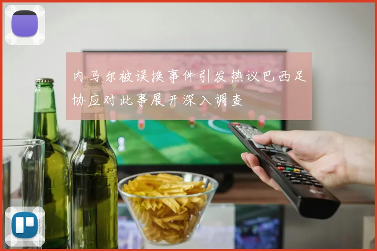 内马尔被误换事件引发热议巴西足协应对此事展开深入调查